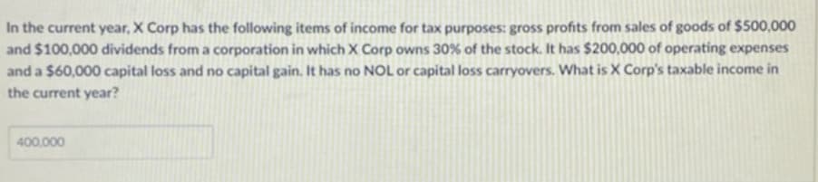 In the current year, X Corp has the following items of income for tax purposes: gross profits from sales of goods of $500,000
and $100,000 dividends from a corporation in which X Corp owns 30% of the stock. It has $200,000 of operating expenses
and a $60,000 capital loss and no capital gain. It has no NOL or capital loss carryovers. What is X Corp's taxable income in
the current year?
400,000
