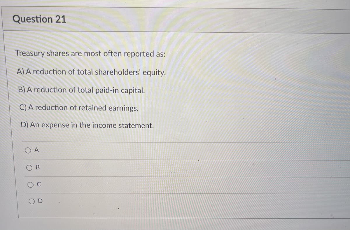 Question 21
Treasury shares are most often reported as:
A) A reduction of total shareholders' equity.
B) A reduction of total paid-in capital.
C) A reduction of retained earnings.
D) An expense in the income statement.
O A
В
C
