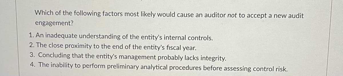Which of the following factors most likely would cause an auditor not to accept a new audit
engagement?
1. An inadequate understanding of the entity's internal controls.
2. The close proximity to the end of the entity's fiscal year.
3. Concluding that the entity's management probably lacks integrity.
4. The inability to perform preliminary analytical procedures before assessing control risk.
