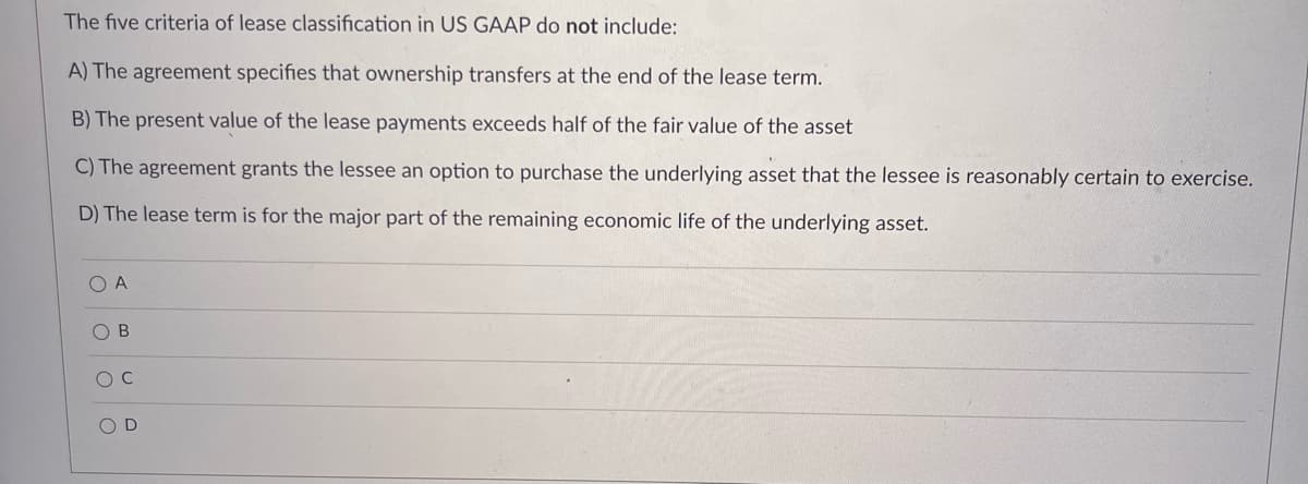 The five criteria of lease classification in US GAAP do not include:
A) The agreement specifies that ownership transfers at the end of the lease term.
B) The present value of the lease payments exceeds half of the fair value of the asset
C) The agreement grants the lessee an option to purchase the underlying asset that the lessee is reasonably certain to exercise.
D) The lease term is for the major part of the remaining economic life of the underlying asset.
O A
O B
O D
