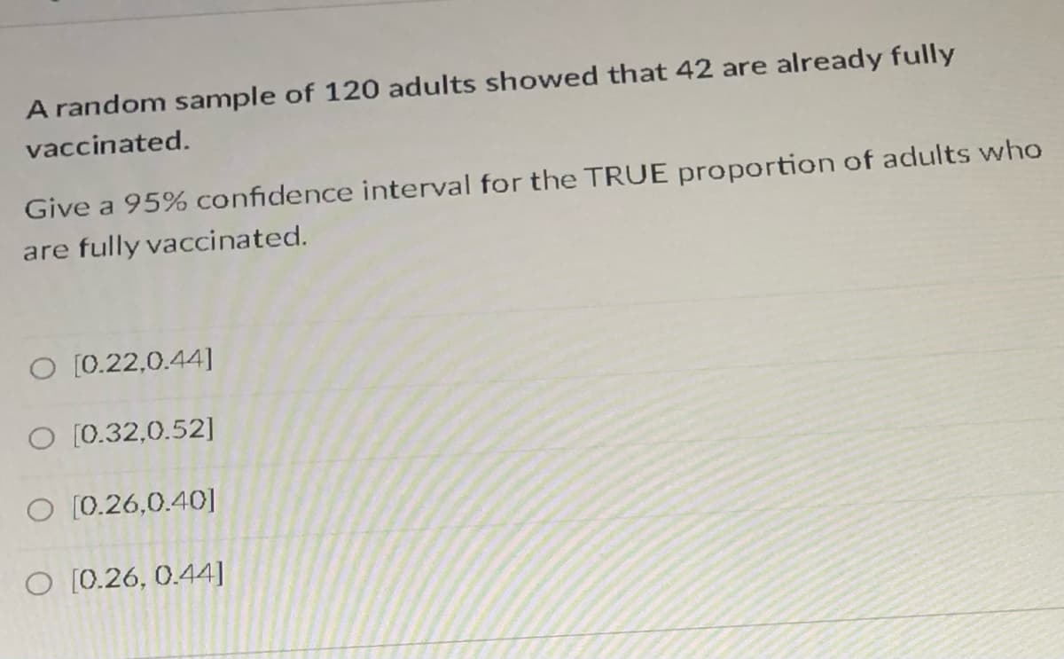 A random sample of 120 adults showed that 42 are already fully
vaccinated.
Give a 95% confidence interval for the TRUE proportion of adults who
are fully vaccinated.
O [0.22,0.44]
O [0.32,0.52]
O [0.26,0.40]
O [0.26, 0.44]
