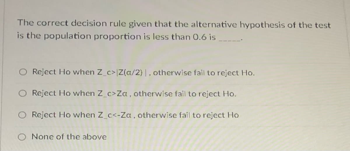 The correct decision rule given that the alternative hypothesis of the test
is the population proportion is less than O.6 is
O Reject Ho when Z_c>|Z(a/2) |, otherwise fail to reject Ho.
Reject Ho when Z_c>Za, otherwise fail to reject Ho.
O Reject Ho when Z_c<-Za, otherwise fail to reject Ho
O None of the above
