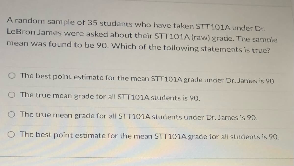 A random sample of 35 students who have taken STT101A under Dr.
LeBron James were asked about their STT101A (raw) grade. The sample
mean was found to be 90. Which of the following statements is true?
O The best point estimate for the mean STT101A grade under Dr. James is 90
The true mean grade for all STT101A students is 90.
O The true mean grade for all STT101A students under Dr. James is 90.
O The best point estimate for the mean STT101A grade for all students is 90.
