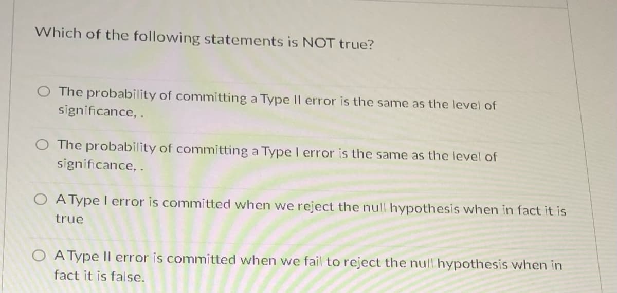 Which of the following statements is NOT true?
O The probability of committing a Type II error is the same as the level of
significance, .
The probability of committing a Type I error is the same as the level of
significance, .
O AType l error is committed when we reject the null hypothesis when in fact it is
true
O A Type Il error is committed when we fail to reject the null hypothesis when in
fact it is false.

