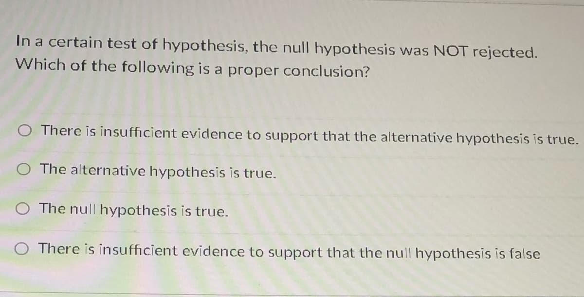 In a certain test of hypothesis, the null hypothesis was NOT rejected.
Which of the following is a proper conclusion?
O There is insufficient evidence to support that the alternative hypothesis is true.
O The alternative hypothesis is true.
O The null hypothesis is true.
There is insufficient evidence to support that the null hypothesis is false
