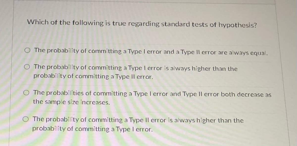 Which of the following is true regarding standard tests of hypothesis?
O The probability of committing a Type I error and a Type II error are always equal.
The probability of committing a Type I error is always higher than the
probability of committing a Type II error.
The probabilities of committing a Type I error and Type Il error both decrease as
the sample size increases.
The probability of committing a Type Il error is always higher than the
probability of committing a Type I error.
