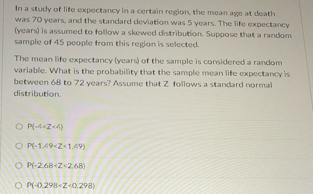 In a study of life expectancy in a certain region, the mean age at death
was 70 years, and the standard deviation was 5 years. The life expectancy
(years) is assumed to follow a skewed distribution. Suppose that a random
sample of 45 people from this region is selected.
The mean life expectancy (years) of the sample is considered a random
variable. What is the probability that the sample mean life expectancy is
between 68 to 72 years? Assume that Z follows a standard normal
distribution.
O P(-4<Z<4)
O P(-1.49<Z<1.49)
O P(-2.68<Z<2.68)
O P(-0.298<Z<0.298)
