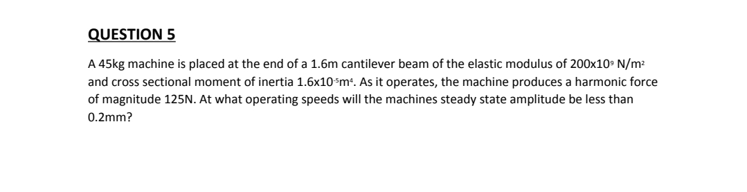 QUESTION 5
A 45kg machine is placed at the end of a 1.6m cantilever beam of the elastic modulus of 200x10° N/m2
and cross sectional moment of inertia 1.6x10³m*. As it operates, the machine produces a harmonic force
of magnitude 125N. At what operating speeds will the machines steady state amplitude be less than
0.2mm?
