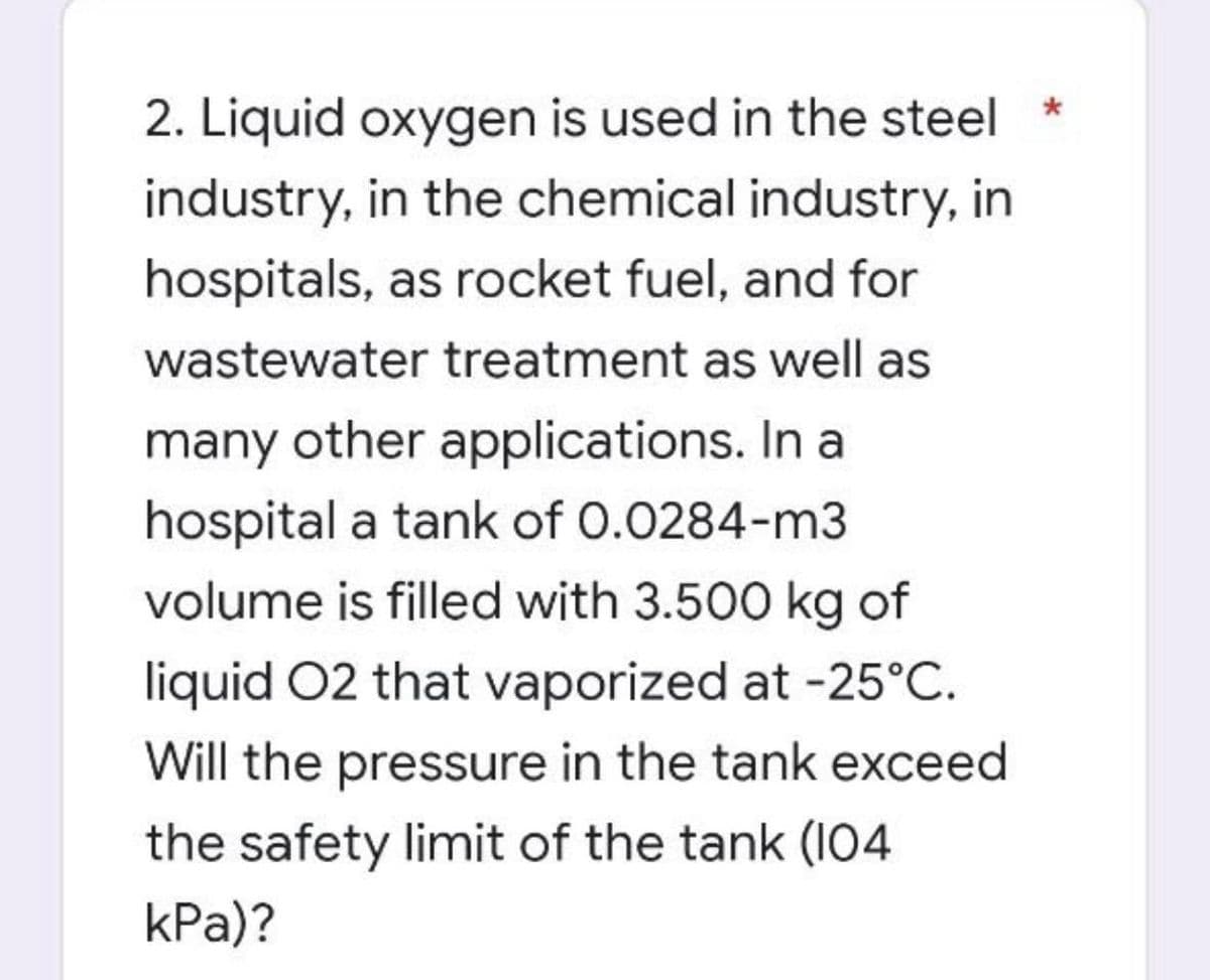 2. Liquid oxygen is used in the steel
industry, in the chemical industry, in
hospitals, as rocket fuel, and for
wastewater treatment as well as
many other applications. In a
hospital a tank of 0.0284-m3
volume is filled with 3.500 kg of
liquid O2 that vaporized at -25°C.
Will the pressure in the tank exceed
the safety limit of the tank (104
kPa)?