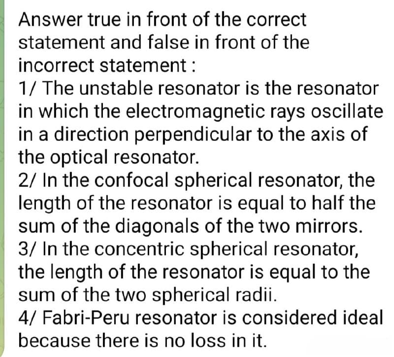 Answer true in front of the correct
statement and false in front of the
incorrect statement :
1/ The unstable resonator is the resonator
in which the electromagnetic rays oscillate
in a direction perpendicular to the axis of
the optical resonator.
2/ In the confocal spherical resonator, the
length of the resonator is equal to half the
sum of the diagonals of the two mirrors.
3/ In the concentric spherical resonator,
the length of the resonator is equal to the
sum of the two spherical radii.
4/ Fabri-Peru resonator is considered ideal
because there is no loss in it.