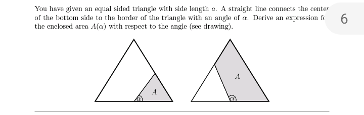 You have given an equal sided triangle with side length a. A straight line connects the center
of the bottom side to the border of the triangle with an angle of a. Derive an expression fo
the enclosed area A(a) with respect to the angle (see drawing).
