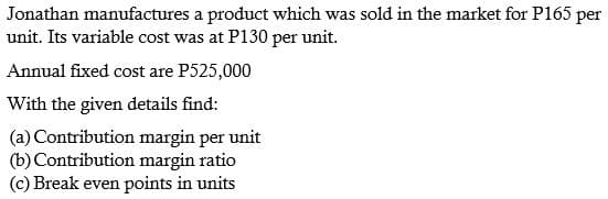 Jonathan manufactures a product which was sold in the market for P165 per
unit. Its variable cost was at P130 per unit.
Annual fixed cost are P525,000
With the given details find:
(a) Contribution margin per unit
(b) Contribution margin ratio
(c) Break even points in units
