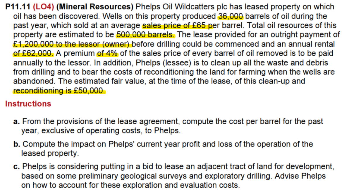 P11.11 (LO4) (Mineral Resources) Phelps Oil Wildcatters plc has leased property on which
oil has been discovered. Wells on this property produced 36,000 barrels of oil during the
past year, which sold at an average sales price of £65 per barrel. Total oil resources of this
property are estimated to be 500,000 barrels. The lease provided for an outright payment of
£1,200,000 to the lessor (owner) before drilling could be commenced and an annual rental
of £62,000. A premium of 4% of the sales price of every barrel of oil removed is to be paid
annually to the lessor. In addition, Phelps (lessee) is to clean up all the waste and debris
from drilling and to bear the costs of reconditioning the land for farming when the wells are
abandoned. The estimated fair value, at the time of the lease, of this clean-up and
reconditioning is £50,000.
Instructions
a. From the provisions of the lease agreement, compute the cost per barrel for the past
year, exclusive of operating costs, to Phelps.
b. Compute the impact on Phelps' current year profit and loss of the operation of the
leased property.
c. Phelps is considering putting in a bid to lease an adjacent tract of land for development,
based on some preliminary geological surveys and exploratory drilling. Advise Phelps
on how to account for these exploration and evaluation costs.
