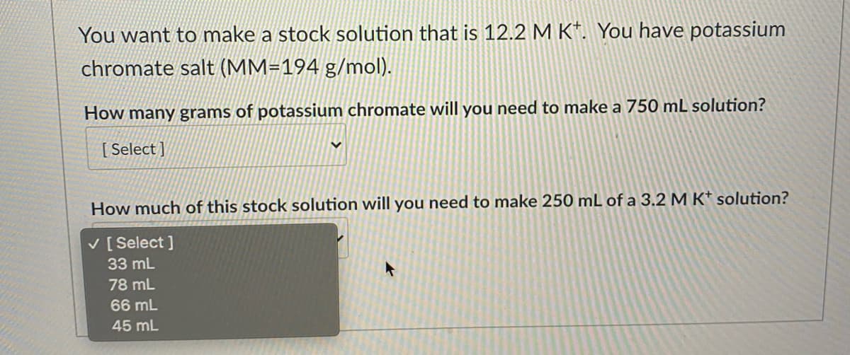 You want to make a stock solution that is 12.2 M K*. You have potassium
chromate salt (MM=194 g/mol).
How many grams of potassium chromate will you need to make a 750 mL solution?
[ Select ]
How much of this stock solution will you need to make 250 mL of a 3.2 M K* solution?
V [ Select ]
33 mL
78 mL
66 mL
45 mL

