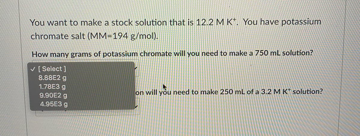 You want to make a stock solution that is 12.2 M K*. You have potassium
chromate salt (MM=194 g/mol).
How many grams of potassium chromate will you need to make a 750 mL solution?
V [ Select ]
8.88E2 g
1.78E3 g
9.90E2 g
4.95E3 g
on will you need to make 250 mL of a 3.2 M K* solution?
