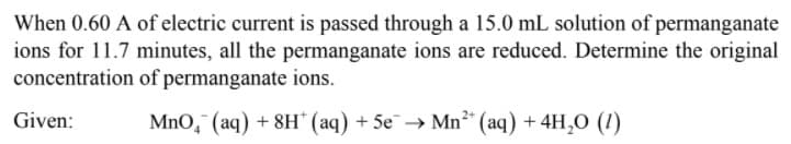 When 0.60 A of electric current is passed through a 15.0 mL solution of permanganate
ions for 11.7 minutes, all the permanganate ions are reduced. Determine the original
concentration of permanganate ions.
Given:
MnO, (aq) + 8H" (aq) + 5e→ Mn²* (aq) + 4H,O (1)
