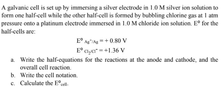 A galvanic cell is set up by immersing a silver electrode in 1.0 M silver ion solution to
form one half-cell while the other half-cell is formed by bubbling chlorine gas at 1 atm
pressure onto a platinum electrode immersed in 1.0 M chloride ion solution. E° for the
half-cells are:
E° Ag*/Ag = + 0.80 V
E° Cl,a" =+1.36 V
a. Write the half-equations for the reactions at the anode and cathode, and the
overall cell reaction.
b. Write the cell notation.
c. Calculate the E°cell.
