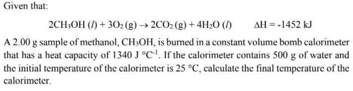 Given that:
2CH3OH (/) + 302 (g) → 2CO2 (g) + 4H2O (I)
AH = -1452 kJ
A 2.00 g sample of methanol, CH;OH, is burned in a constant volume bomb calorimeter
that has a heat capacity of 1340 J °C!. If the calorimeter contains 500 g of water and
the initial temperature of the calorimeter is 25 °C, calculate the final temperature of the
calorimeter.
