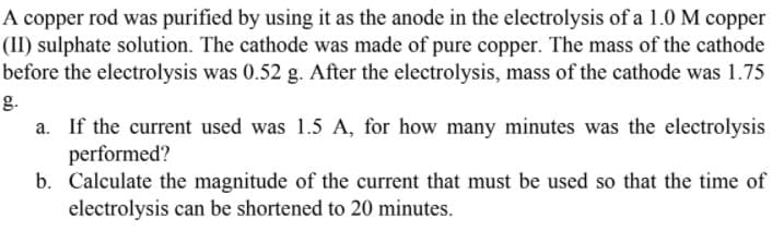 A copper rod was purified by using it as the anode in the electrolysis of a 1.0 M copper
(II) sulphate solution. The cathode was made of pure copper. The mass of the cathode
before the electrolysis was 0.52 g. After the electrolysis, mass of the cathode was 1.75
g.
a. If the current used was 1.5 A, for how many minutes was the electrolysis
performed?
b. Calculate the magnitude of the current that must be used so that the time of
electrolysis can be shortened to 20 minutes.
