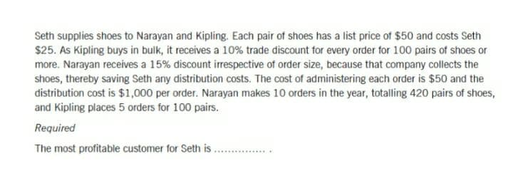 Seth supplies shoes to Narayan and Kipling. Each pair of shoes has a list price of $50 and costs Seth
$25. As Kipling buys in bulk, it receives a 10% trade discount for every order for 100 pairs of shoes or
more. Narayan receives a 15% discount irrespective of order size, because that company collects the
shoes, thereby saving Seth any distribution costs. The cost of administering each order is $50 and the
distribution cost is $1,000 per order. Narayan makes 10 orders in the year, totalling 420 pairs of shoes,
and Kipling places 5 orders for 100 pairs.
Required
The most profitable customer for Seth is
