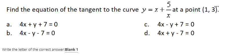 Find the equation of the tangent to the curve y = x +- at a point (1, 3).
|
4x +у +730
b. 4x - y - 7 = 0
4х - у +7 %3D0
а.
С.
d.
4х +у -7 %3D0
Write the letter of the correct answer:Blank 1
