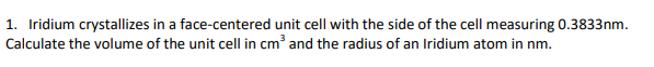 1. Iridium crystallizes in a face-centered unit cell with the side of the cell measuring 0.3833nm.
Calculate the volume of the unit cell in cm' and the radius of an Iridium atom in nm.
