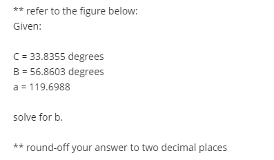 ** refer to the figure below:
Given:
C= 33.8355 degrees
B = 56.8603 degrees
a = 119.6988
solve for b.
** round-off your answer to two decimal places
