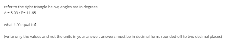 refer to the right triangle below, angles are in degrees.
A = 5.09; B= 11.65
what is Y equal to?
(write only the values and not the units in your answer; answers must be in decimal form, rounded-off to two decimal places)
