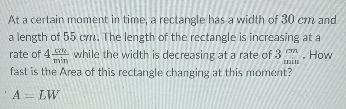 At a certain moment in time, a rectangle has a width of 30 cm and
a length of 55 cm. The length of the rectangle is increasing at a
rate of 4m while the width is decreasing at a rate of 3 m How
min
min
fast is the Area of this rectangle changing at this moment?
A = LW
