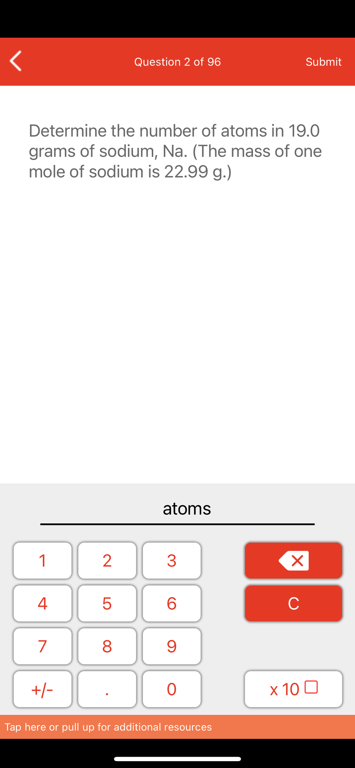 Question 2 of 96
Submit
Determine the number of atoms in 19.0
grams of sodium, Na. (The mass of one
mole of sodium is 22.99 g.)
atoms
1
2
4
6.
C
7
+/-
x 10 0
Tap here or pull up for additional resources
LO
00
