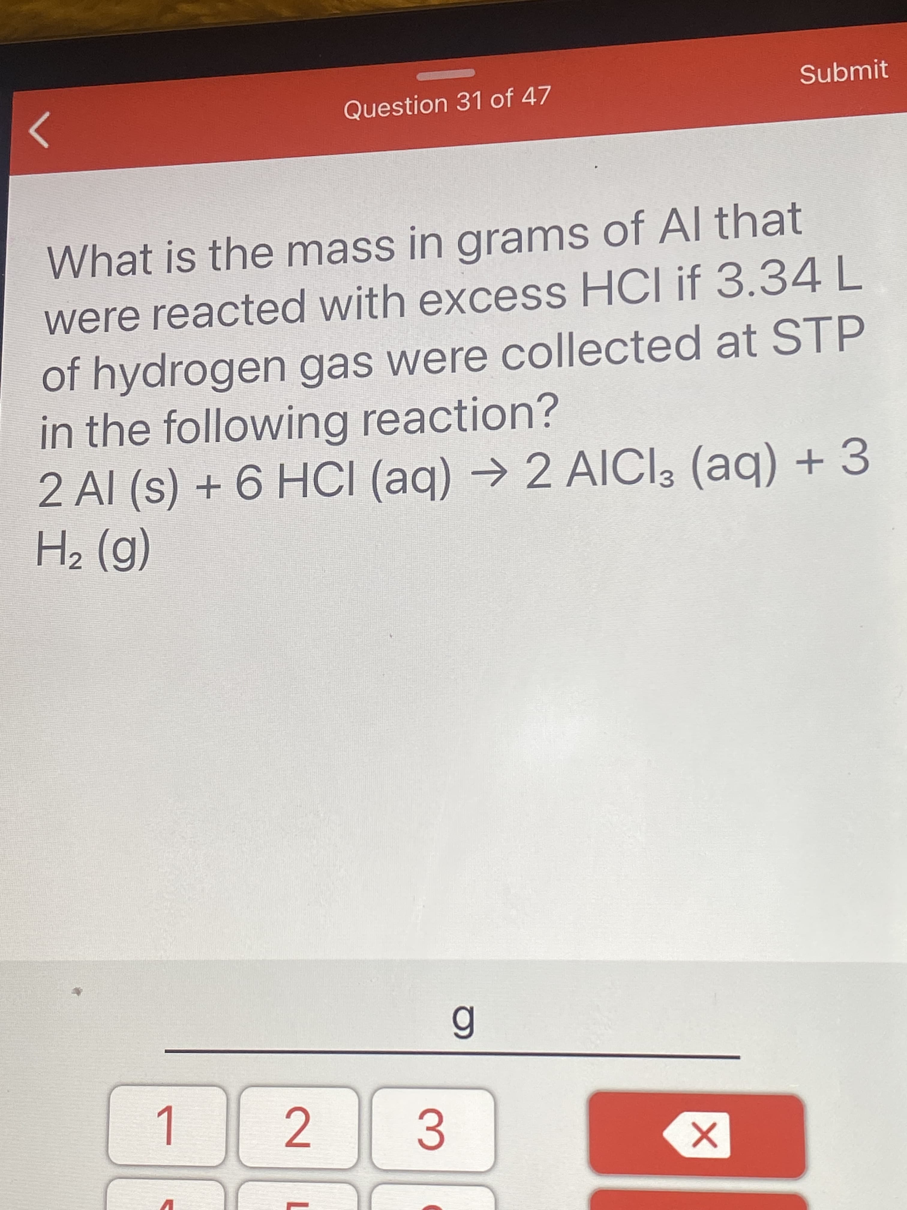 What is the mass in grams of Al that
were reacted with excess HCI if 3.34L
of hydrogen gas were collected at STP
in the following reaction?
2 Al (s) + 6 HCI (aq)
H2 (g)
→ 2 AIICI3 (aq) + 3

