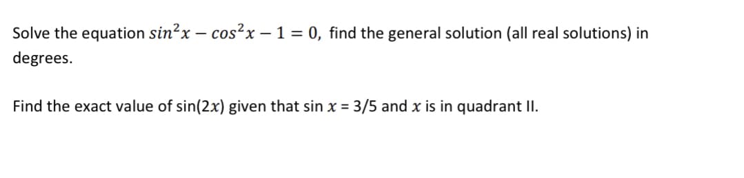 Solve the equation sin²x − cos²x − 1 = 0, find the general solution (all real solutions) in
degrees.
Find the exact value of sin(2x) given that sin x = 3/5 and x is in quadrant II.
