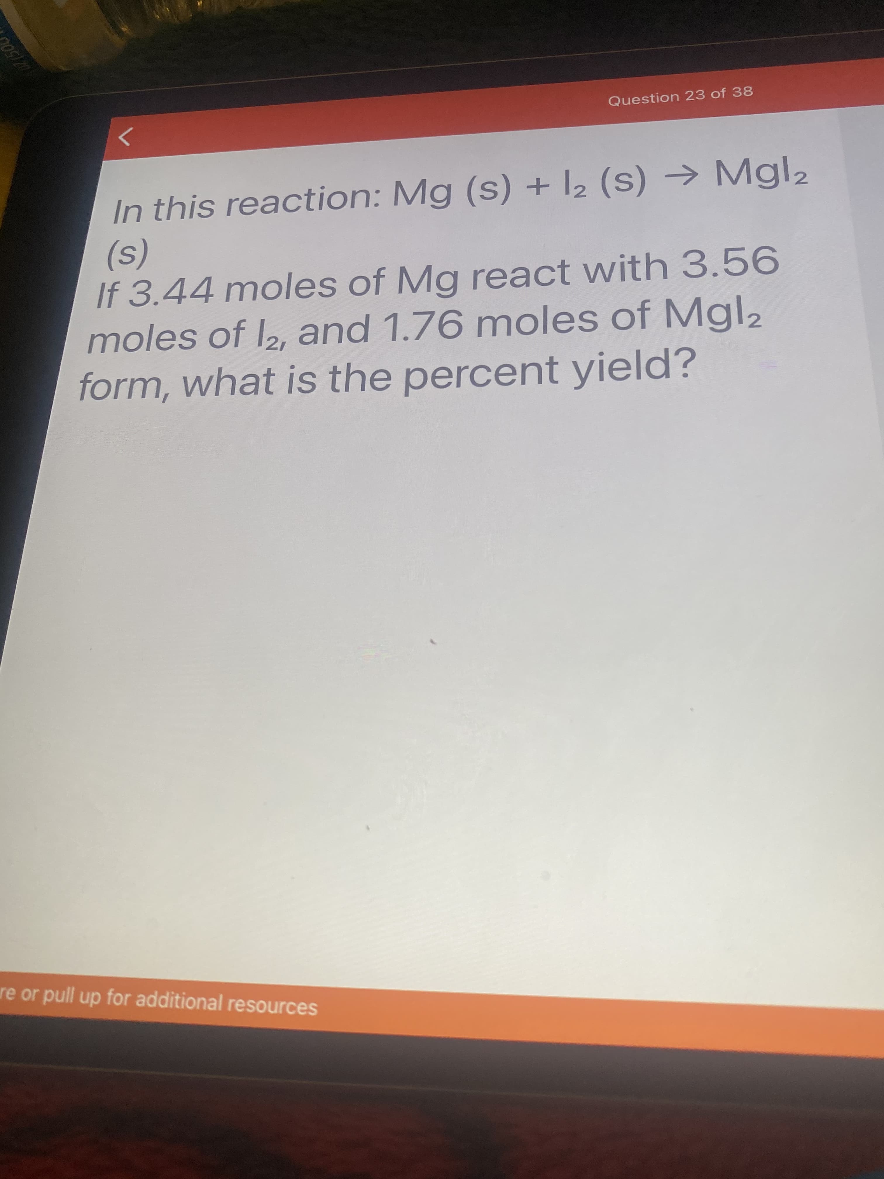In this reaction: Mg (s) + 2 (S) → Mgl2
(s)
If 3.44 moles of Mg react with 3.56
moles of 2, and 1.76 moles of Mgl2
form, what is the percent yield?
