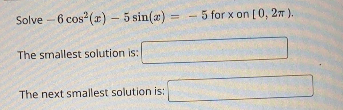 Solve - 6 cos² (x) - 5 sin(x) = -5 for x on [0, 2π).
The smallest solution is:
The next smallest solution is: