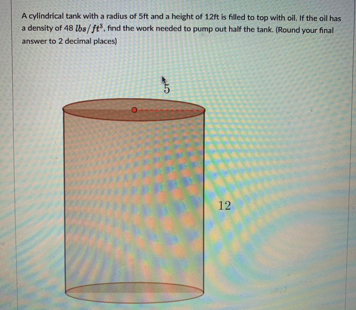 A cylindrical tank with a radius of 5ft and a height of 12ft is filled to top with oil. If the oil has
a density of 48 lbs/ft, find the work needed to pump out half the tank. (Round your final
answer to 2 decimal places)
12
