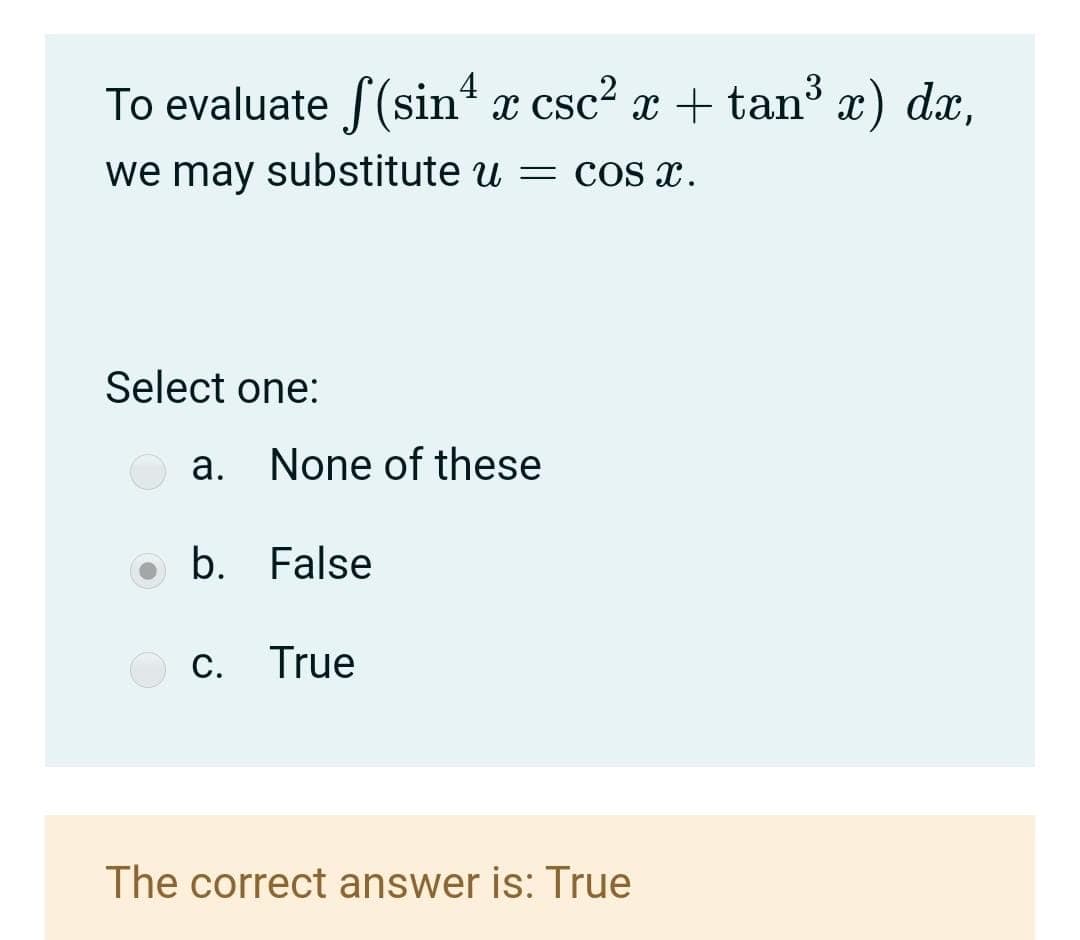 To evaluate f(sin x csc? x + tan x) dx,
4
3
we may substitute u = cos x.
Select one:
a. None of these
o b. False
c. True
The correct answer is: True
