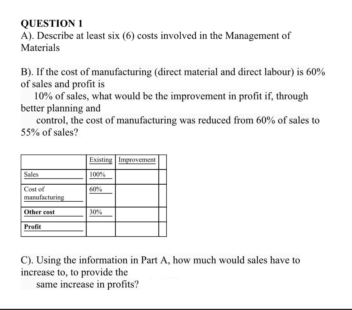 QUESTION 1
A). Describe at least six (6) costs involved in the Management of
Materials
B). If the cost of manufacturing (direct material and direct labour) is 60%
of sales and profit is
10% of sales, what would be the improvement in profit if, through
better planning and
control, the cost of manufacturing was reduced from 60% of sales to
55% of sales?
Existing Improvement
Sales
100%
Cost of
60%
manufacturing
Other cost
30%
Profit
C). Using the information in Part A, how much would sales have to
increase to, to provide the
same increase in profits?
