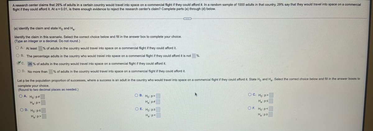A research center claims that 26% of adults in a certain country would travel into space on a commercial flight if they could afford it. In a random sample of 1000 adults in that country, 29% say that they would travel into space on a commercial
flight if they could afford it. At a = 0.01, is there enough evidence to reject the research center's claim? Complete parts (a) through (d) below.
(a) Identify the claim and state Ho and Ha.
Identify the claim in this scenario. Select the correct choice below and fill in the answer box
(Type an integer or a decimal. Do not round.)
complete your choice.
O A. At least % of adults in the country would travel into space on a commercial flight if they could afford it.
O B. The percentage adults in the country who would travel into space on a commercial flight if they could afford it is not %.
C. 26 % of adults in the country would travel into space on a commercial flight if they could afford it.
O D. No more than % of adults in the country would travel into space on a commercial flight if they could afford it.
Let p be the population proportion of successes, where a success is an adult in the country who would travel into space on a commercial flight if they could afford it. State Ho and H Select the correct choice below and fill in the answer boxes to
complete your choice.
(Round to two decimal places as needed.)
O A. Ho: p+
O B. Ho: p=
OC. Ho: p>
H ps
OF. Ho:p<
H p2
Ha: p=
Ha p
O D. Ho: ps
O E. Ho: p2
Ha: p>
H p<
