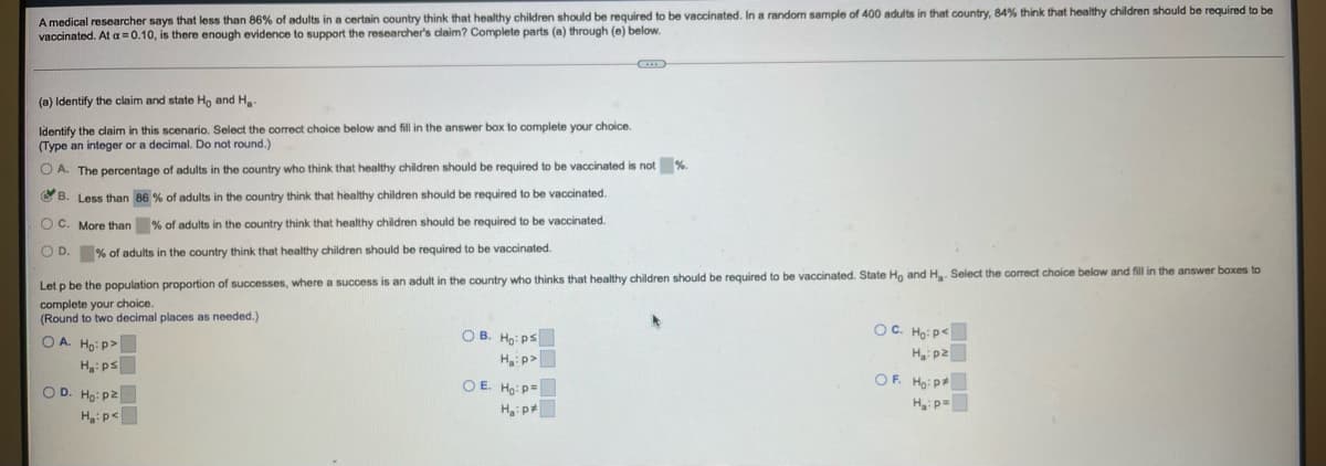 A medical researcher says that less than 86% of adults in a certain country think that healthy children should be required to be vaccinated. In a random sample of 400 adults in that country, 84% think that healthy children should be required to be
vaccinated. At a =0.10, is there enough evidence to support the researcher's claim? Complete parts (a) through (e) below.
(a) Identify the claim and state Ho and H.
Identify the claim in this scenario. Select the correct choice below and fill in the answer box to complete your choice.
(Type an integer or a decimal. Do not round.)
O A. The percentage of adults in the country who think that healthy children should be required to be vaccinated is not %.
O B. Less than 86 % of adults in the country think that healthy children should be required to be vaccinated.
O C. More than % of adults in the country think that healthy children should be required to be vaccinated.
O D. % of adults in the country think that healthy children should be required to be vaccinated.
Let p be the population proportion of successes, where a success is an adult in the country who thinks that healthy children should be required to be vaccinated. State Ho and H. Select the correct choice below and fill in the answer boxes to
complete your choice.
(Round to two decimal places as needed.)
O A. Ho: p>
O B. Ho: ps
OC. Ho: p<
Hi p2
Hp>
H:ps
OD. Ho: p2
OF. Ho: p
O E. Ho: p=
Hip=
H:p<
