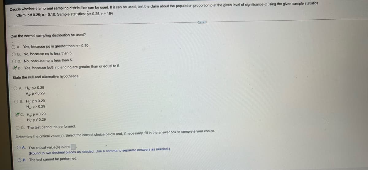 Decide whether the normal sampling distribution can be used. If it can be used, test the claim about the population proportion p at the given level of significance a using the given sample statistics.
Claim: p#0.29; a = 0.10; Sample statistics: p 0.25, n= 184
Can the normal sampling distribution be used?
O A. Yes, because pg is greater than a= 0.10.
O B. No, because ng is less than 5.
O C. No, because np is less than 5.
O D. Yes, because both np and ng are greater than or equal to 5.
State the null and alternative hypotheses
O A. Ho: p20.29
Hp<0.29
O B. Ho: ps0.29
H p>0.29
&c. Họi p= 0.29
H p#0.29
OD. The test cannot be performed.
Determine the critical value(s). Select the correct choice below and, if necessary, fill in the answer box to complete your choice
O A. The critical value(s) is/are
(Round to two decimal places as needed. Use a comma to separate answers as needed.)
O B. The test cannot be performed.
