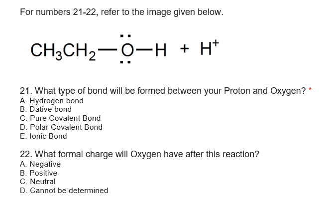 For numbers 21-22, refer to the image given below.
CH3CH2-0-H + H*
21. What type of bond will be formed between your Proton and Oxygen? *
A. Hydrogen bond
B. Dative bond
C. Pure Covalent Bond
D. Polar Covalent Bond
E. lonic Bond
22. What formal charge will Oxygen have after this reaction?
A. Negative
B. Positive
C. Neutral
D. Cannot be determined
