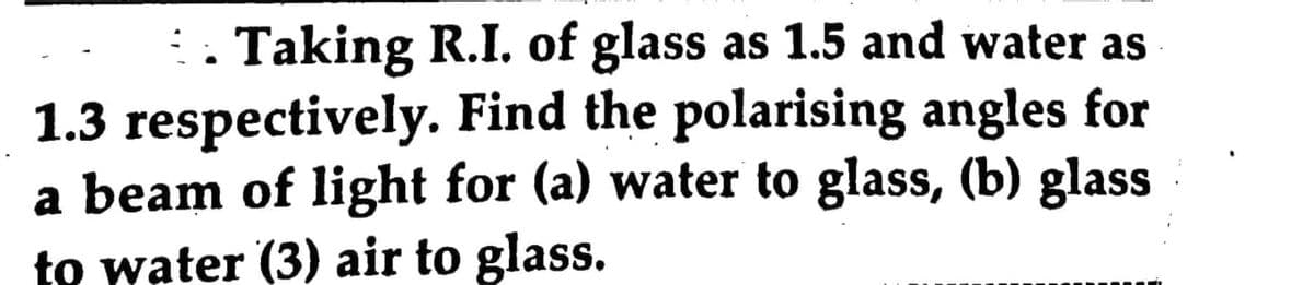 . Taking R.I. of glass as 1.5 and water as
1.3 respectively. Find the polarising angles for
a beam of light for (a) water to glass, (b) glass
to water (3) air to glass.