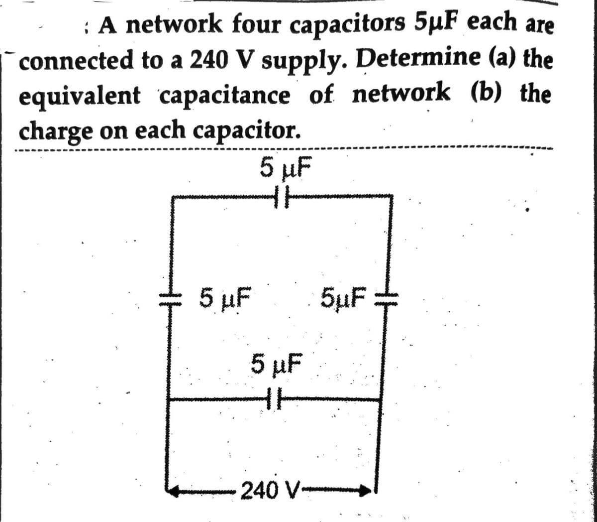 : A network four capacitors 5µF each are
connected to a 240 V supply. Determine (a) the
equivalent capacitance of network (b) the
charge on each capacitor.
5 µF
5 µF
5 μF
240 V
5µF =
T