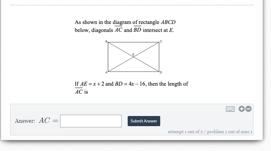 As shown in the diagram of rectangle ABCD
below, diagonals AC and BD intersect at E.
If AE = x +2 and BD = 4x – 16, then the length of
AC is
Answer: AC
Submit Answer
attempt 1 out of 2/ problem 1 out of max 1
