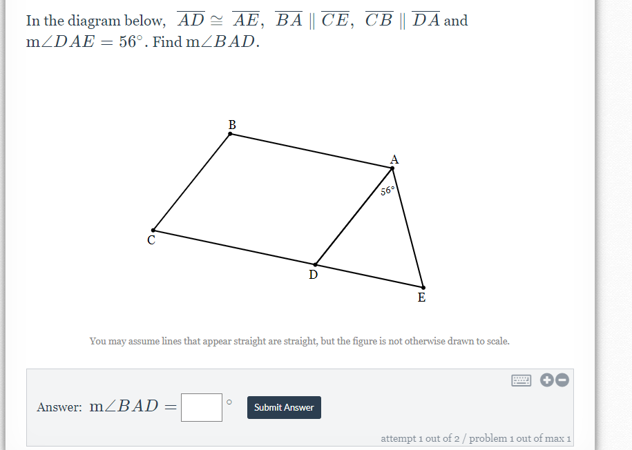 In the diagram below, AD AE, BA || CE, CB || DA and
MZDAE = 56°. Find mZBAD.
B
A
56°
D
E
You may assume lines that appear straight are straight, but the figure is not otherwise drawn to scale.
Answer: MZBAD
Submit Answer
attempt 1 out of 2/ problem 1 out of max 1
