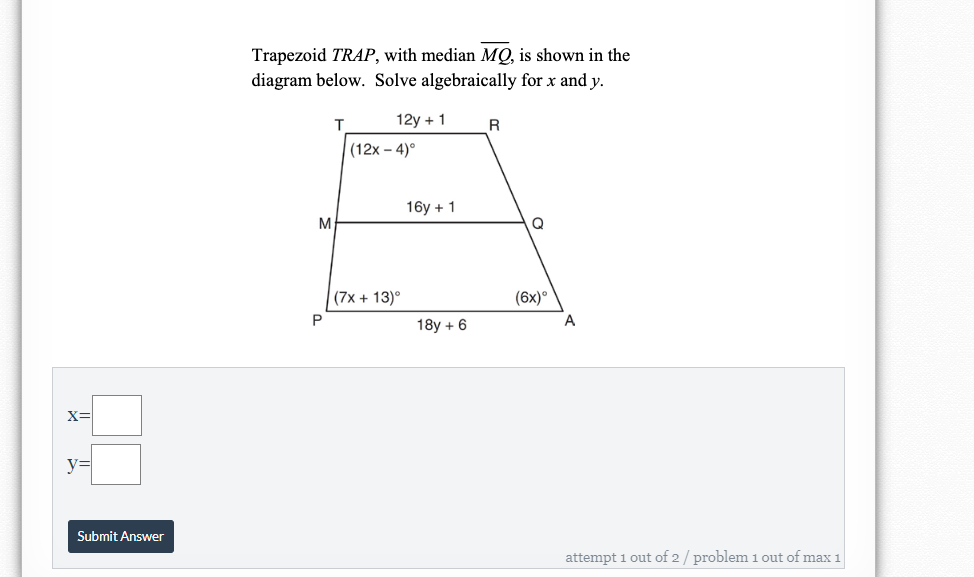 Trapezoid TRAP, with median MQ, is shown in the
diagram below. Solve algebraically for x and y.
12y + 1
R
(12x – 4)°
16y + 1
(7x + 13)°
(6x)°
P
A
18y + 6
y3=
Submit Answer
attempt 1 out of 2 / problem 1 out of max 1
