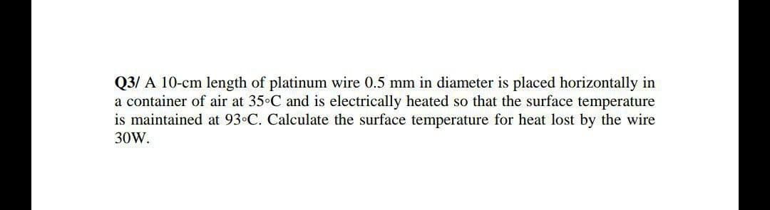 Q3/ A 10-cm length of platinum wire 0.5 mm in diameter is placed horizontally in
a container of air at 35 C and is electrically heated so that the surface temperature
is maintained at 93 C. Calculate the surface temperature for heat lost by the wire
30W.
