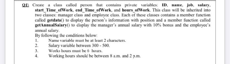 Q1 Create a class called person that contains private variables: ID, name, job, salary,
start_Time_ofWork, end_Time_ofWork, and hours ofWork. This class will be inherited into
two classes: manager class and employee class. Each of these classes contains a member function
called getdata() to display the person's information with position and a member function called
getAnnualSalary() to display the manager's annual salary with 10% bonus and the employee's
annual salary.
By following the conditions below:
1.
Name variable must be at least 2 characters.
2.
Salary variable between 300 - 500.
3.
Works hours must be 6 hours.
4.
Working hours should be between 8 a.m. and 2 p.m.
