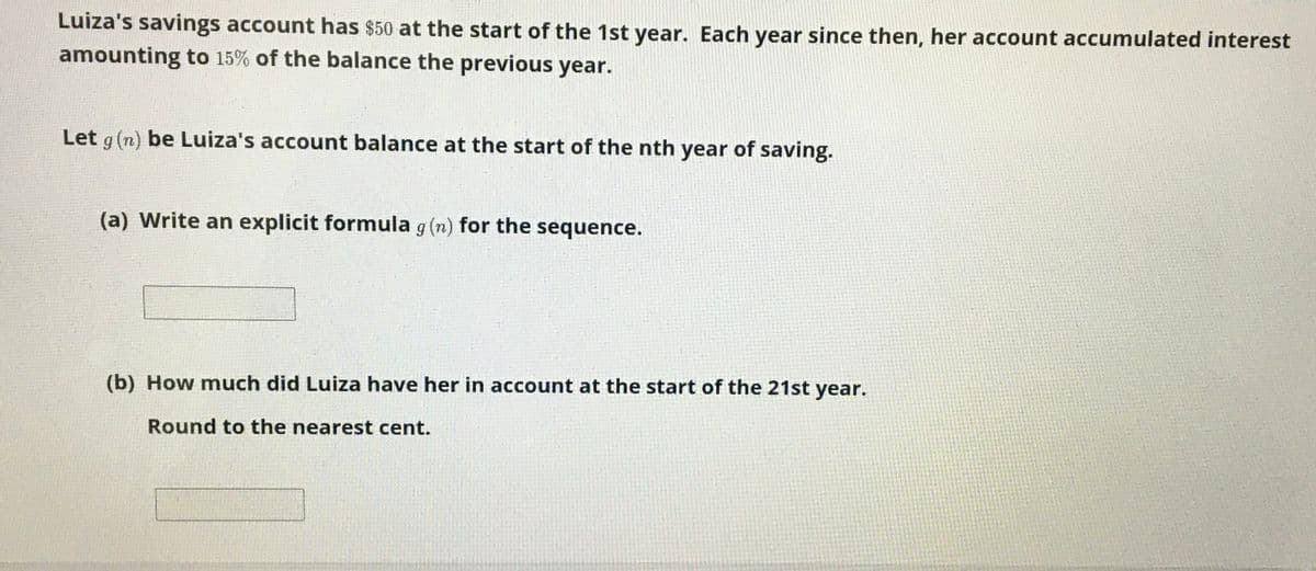 Luiza's savings account has $50 at the start of the 1st year. Each year since then, her account accumulated interest
amounting to 15% of the balance the previous year.
Let g (n) be Luiza's account balance at the start of the nth year of saving.
(a) Write an explicit formula g (n) for the sequence.
(b) How much did Luiza have her in account at the start of the 21st year.
Round to the nearest cent.
