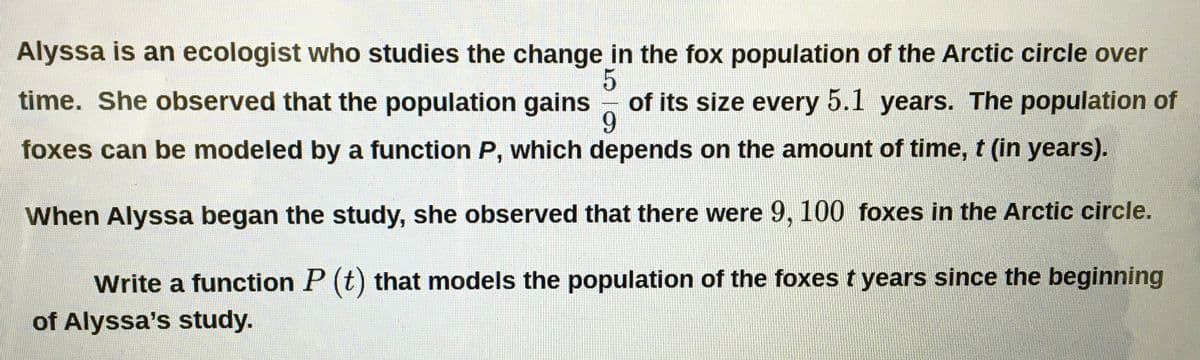 Alyssa is an ecologist who studies the change in the fox population of the Arctic circle over
time. She observed that the population gains
of its size every 5.1 years. The population of
9.
foxes can be modeled by a function P, which depends on the amount of time, t (in years).
When Alyssa began the study, she observed that there were 9, 100 foxes in the Arctic circle.
Write a function P (t) that models the population of the foxes t years since the beginning
of Alyssa's study.
